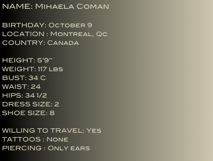 NAME: Mihaela Coman 
BIRTHDAY: October 9LOCATION : Montreal, QcCOUNTRY: Canada

HEIGHT: 5’9’’
WEIGHT: 117 lbs
BUST: 34 C
WAIST: 24HIPS: 34 1/2DRESS SIZE: 2
SHOE SIZE: 8

WILLING TO TRAVEL: Yes
TATTOOS : None
PIERCING : Only ears